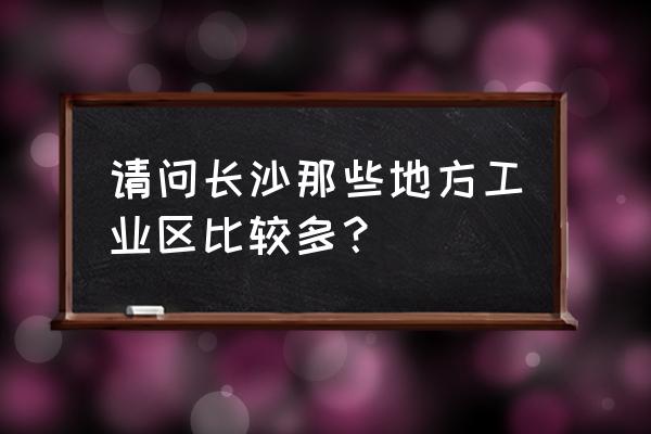 长沙有几个工业园区 请问长沙那些地方工业区比较多？