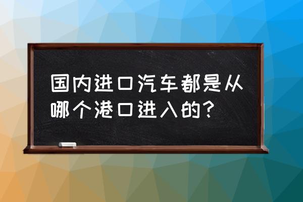 全国平行进口车港口有哪几个 国内进口汽车都是从哪个港口进入的？