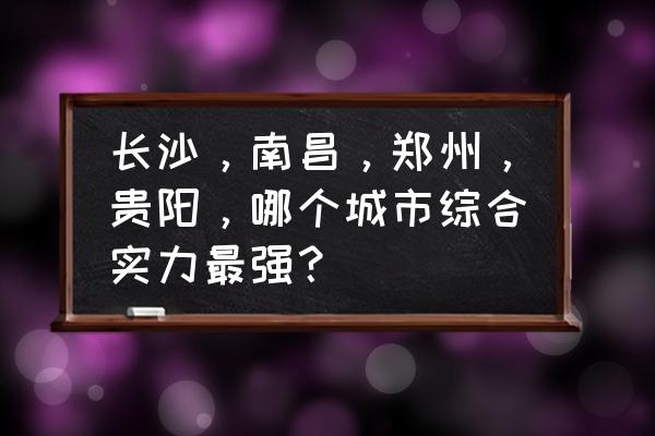 南昌与长沙哪个好 长沙，南昌，郑州，贵阳，哪个城市综合实力最强？