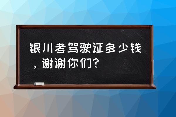 银川考驾照多少钱啊 银川考驾驶证多少钱，谢谢你们？