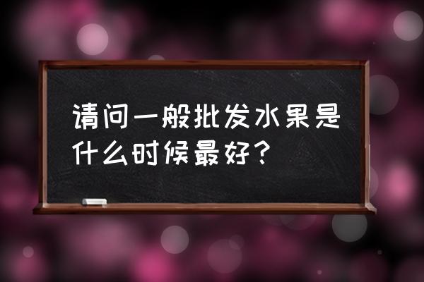 什么时候批发水果 请问一般批发水果是什么时候最好？