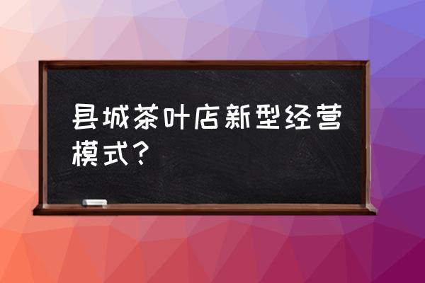 茶企业怎样发展新零售 县城茶叶店新型经营模式？