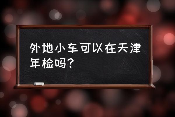 沧州车牌能在天津验车吗 外地小车可以在天津年检吗？