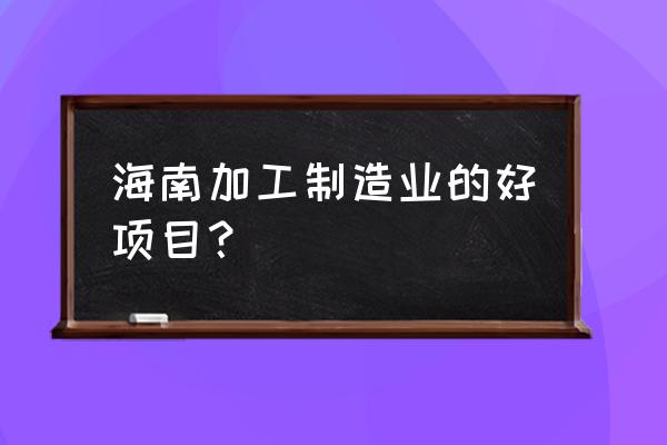 在海南开什么加工厂 海南加工制造业的好项目？