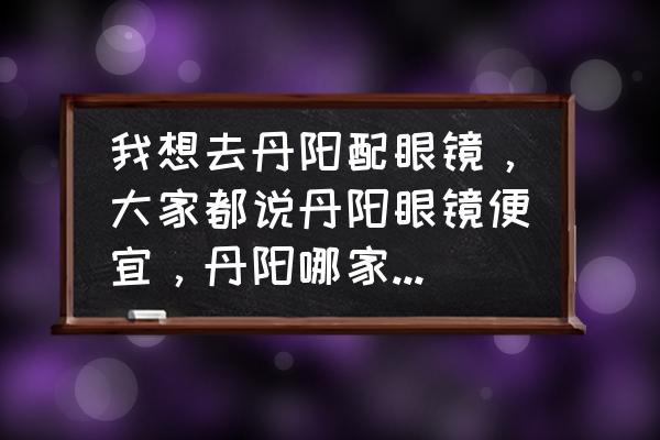 丹阳眼镜有零售店吗 我想去丹阳配眼镜，大家都说丹阳眼镜便宜，丹阳哪家款式多价格又合理？