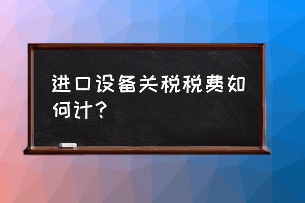 进口设备关税税费如何计算 进口设备关税税费如何计？