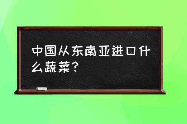 东南亚进口食品有哪些 中国从东南亚进口什么蔬菜？