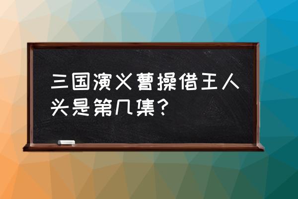 三国演义借粮官头第几集 三国演义曹操借王人头是第几集？