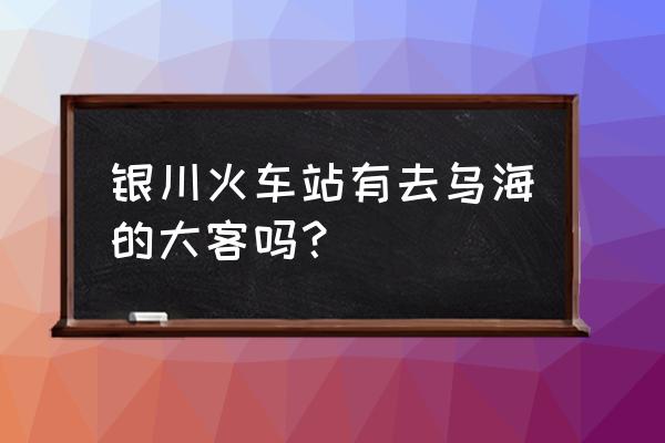 银川到乌海最后一班车是几点发车 银川火车站有去乌海的大客吗？