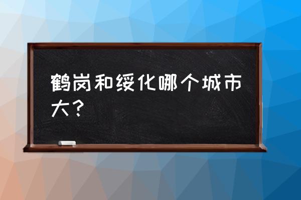 绥化和鹤岗哪个大 鹤岗和绥化哪个城市大？