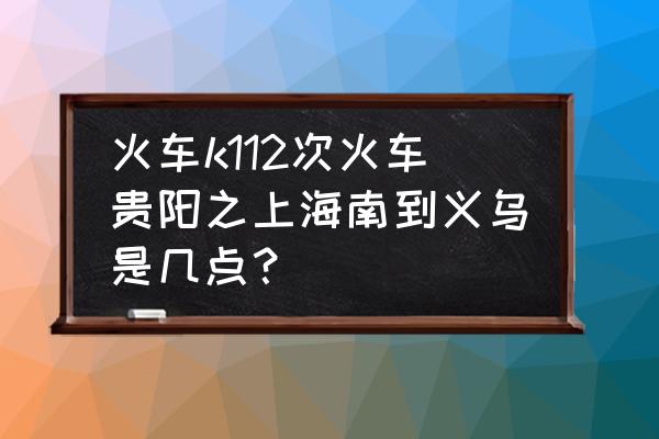 鹰潭到义乌火车有几点有车 火车k112次火车贵阳之上海南到义乌是几点？