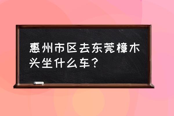 惠州新圩有去樟木头的车吗 惠州市区去东莞樟木头坐什么车？