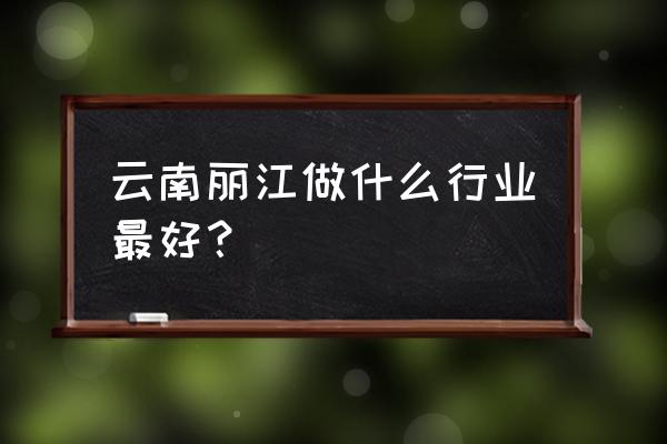 丽江有什么可以发展的 云南丽江做什么行业最好？