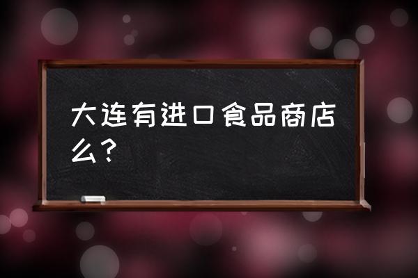 大连有进口商品批发市场吗 大连有进口食品商店么？