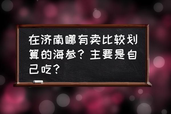 济南海参批发市场在哪儿 在济南哪有卖比较划算的海参？主要是自己吃？