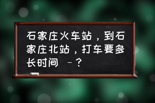 石家庄站在哪儿打车 石家庄火车站，到石家庄北站，打车要多长时间 –？