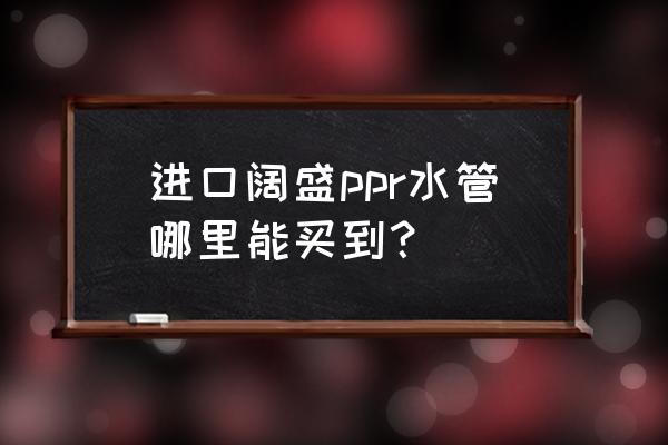 温州德国进口水管在哪里买 进口阔盛ppr水管哪里能买到？