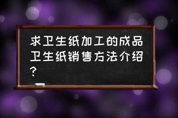 卫生纸加工厂怎么跑销售 求卫生纸加工的成品卫生纸销售方法介绍？