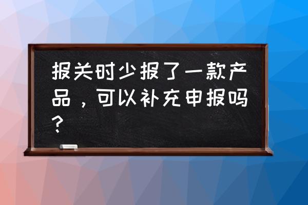 进口报关补申报吗 报关时少报了一款产品，可以补充申报吗？