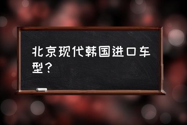 韩国进口车最多的哪款 北京现代韩国进口车型？