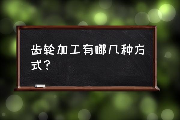 长春哪有加工齿轮的 齿轮加工有哪几种方式？