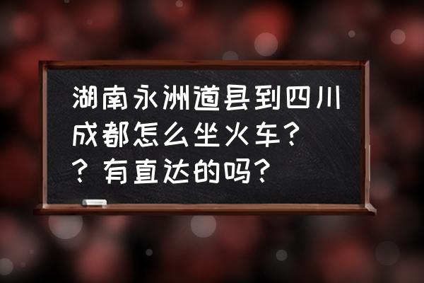 成都到湖南永州怎样坐车 湖南永洲道县到四川成都怎么坐火车? ？有直达的吗？