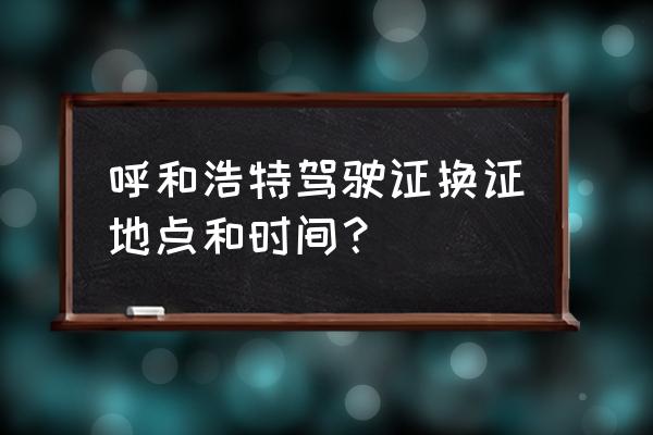 呼和浩特换新驾照在哪个地方换 呼和浩特驾驶证换证地点和时间？