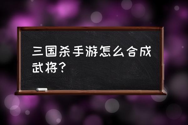 三国杀微端里怎么把三国杀武将 三国杀手游怎么合成武将？