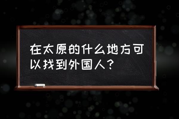 在哪里可以找外国小朋友 在太原的什么地方可以找到外国人？