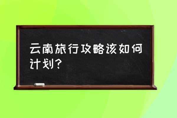 云南旅游五日游最佳线路图 云南旅行攻略该如何计划？