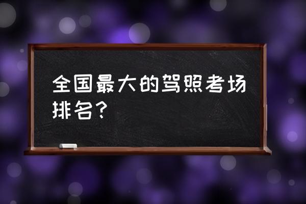 好的驾校怎么选 全国最大的驾照考场排名？