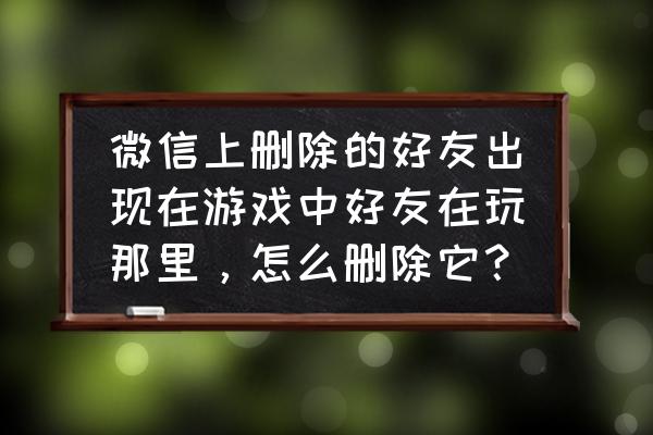 微信怎么看自己的好友玩什么游戏 微信上删除的好友出现在游戏中好友在玩那里，怎么删除它？