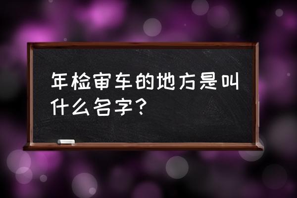 机动车年检看哪里 年检审车的地方是叫什么名字？