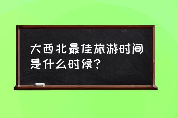 第一次大西北旅行时间多长合适呢 大西北最佳旅游时间是什么时候？