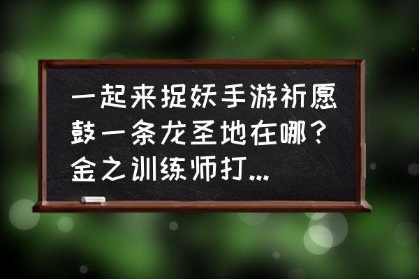 一起来捉妖地图哪里可以放大 一起来捉妖手游祈愿鼓一条龙圣地在哪？金之训练师打完不给金技能书怎么一回事？