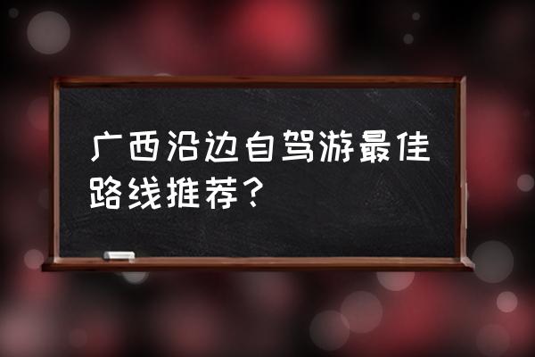 桂林旅游省钱攻略自驾游路线推荐 广西沿边自驾游最佳路线推荐？