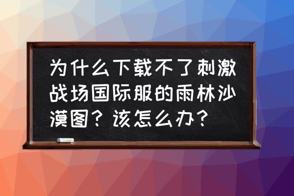 刺激战场手游沙漠地图攻略 为什么下载不了刺激战场国际服的雨林沙漠图？该怎么办？