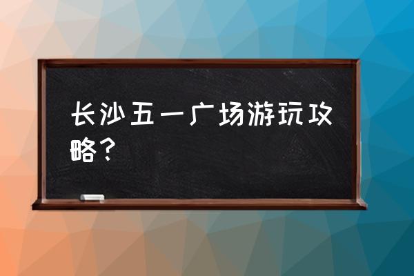 湖南长沙3天旅游攻略 长沙五一广场游玩攻略？