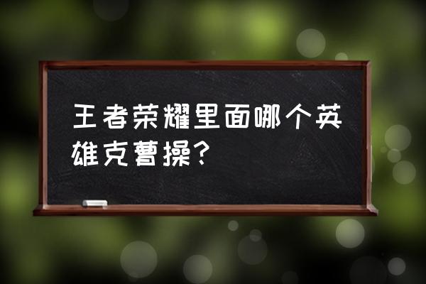 王者荣耀赵云和曹操哪个值得入手 王者荣耀里面哪个英雄克曹操？