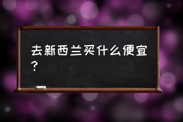 新西兰打工购买二手车便宜吗 去新西兰买什么便宜？