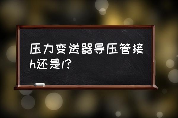 变送器的h和l怎样安装 压力变送器导压管接h还是l？