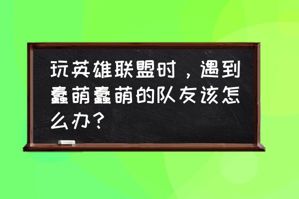 锤石越玩越菜 玩英雄联盟时，遇到蠢萌蠢萌的队友该怎么办？