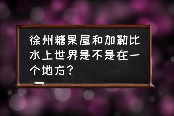 徐州加勒比水上世界乐园哪个区 徐州糖果屋和加勒比水上世界是不是在一个地方？