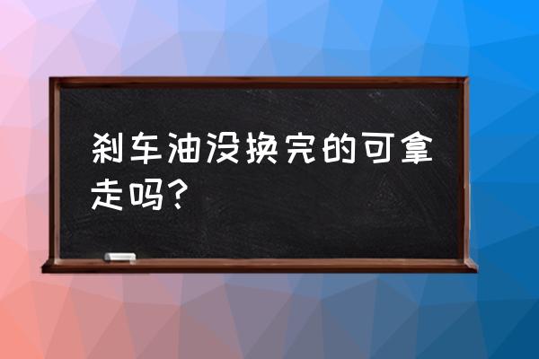 刹车盘没有什么可保养的地方 刹车油没换完的可拿走吗？