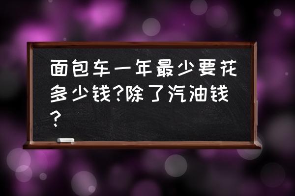 二手面包车保养费用明细 面包车一年最少要花多少钱?除了汽油钱？