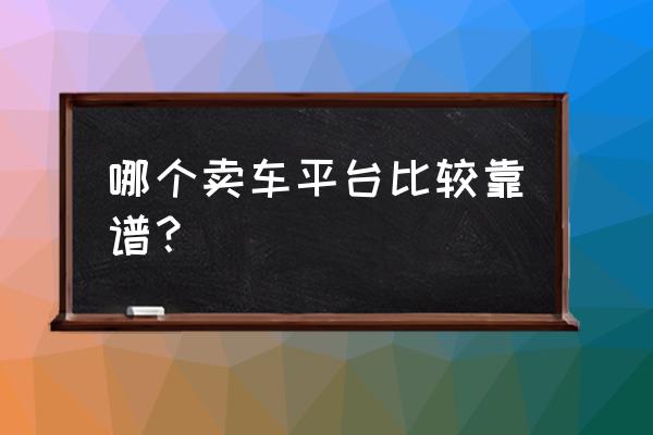 二手车哪个平台比较靠谱 哪个卖车平台比较靠谱？