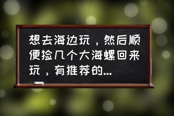 海边捡的海螺怎么处理 想去海边玩，然后顺便捡几个大海螺回来玩，有推荐的地方吗？