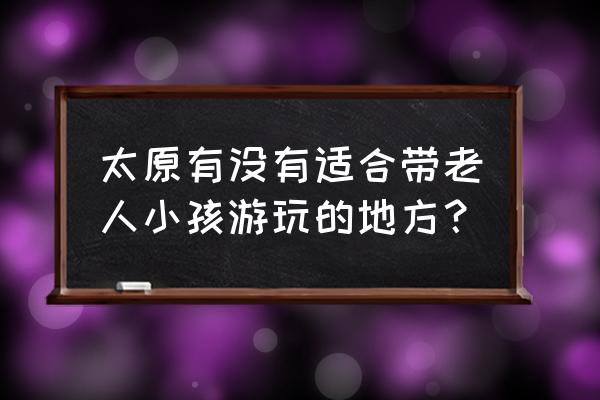 太原三日游攻略最佳路线图 太原有没有适合带老人小孩游玩的地方？