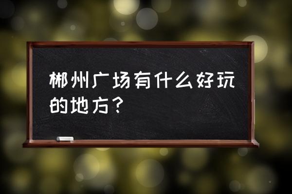 郴州市附近的好玩的地方 郴州广场有什么好玩的地方？