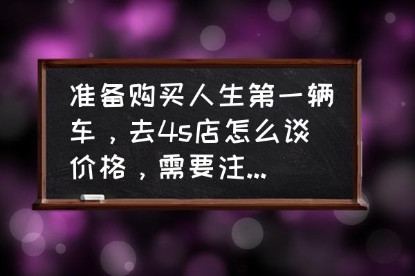 如何挑选车型和技巧 准备购买人生第一辆车，去4s店怎么谈价格，需要注意哪些套路？